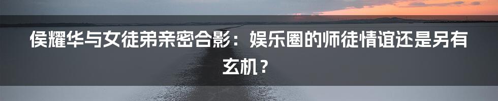 侯耀华与女徒弟亲密合影：娱乐圈的师徒情谊还是另有玄机？