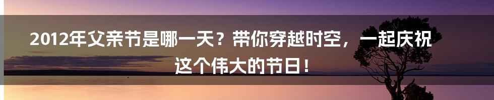 2012年父亲节是哪一天?带你穿越时空,一起庆祝这个伟大的节日!