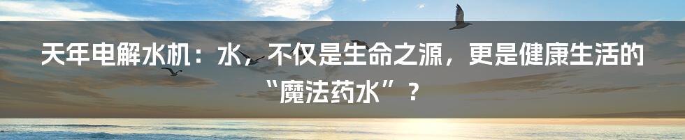 天年电解水机:水,不仅是生命之源,更是健康生活的“魔法药水”?