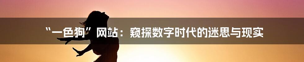 “一色狗”网站:窥探数字时代的迷思与现实