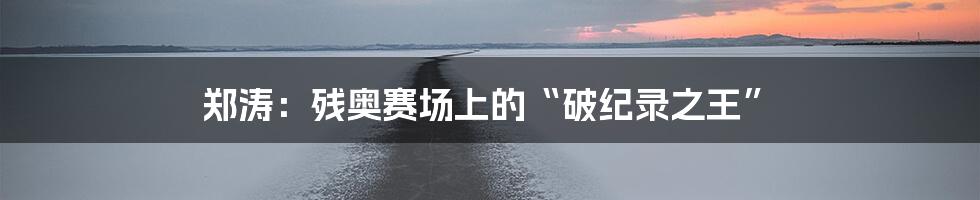 郑涛:残奥赛场上的“破纪录之王”