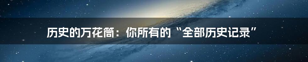 历史的万花筒:你所有的“全部历史记录”