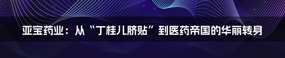 亚宝药业:从“丁桂儿脐贴”到医药帝国的华丽转身