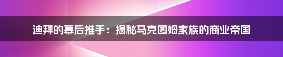 迪拜的幕后推手:揭秘马克图姆家族的商业帝国