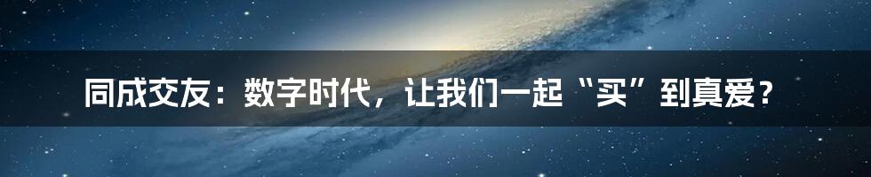 同成交友:数字时代,让我们一起“买”到真爱?