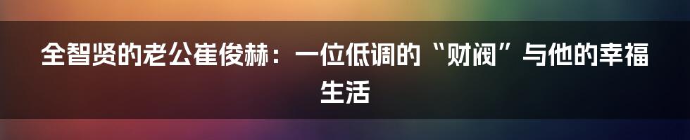 全智贤的老公崔俊赫：一位低调的“财阀”与他的幸福生活
