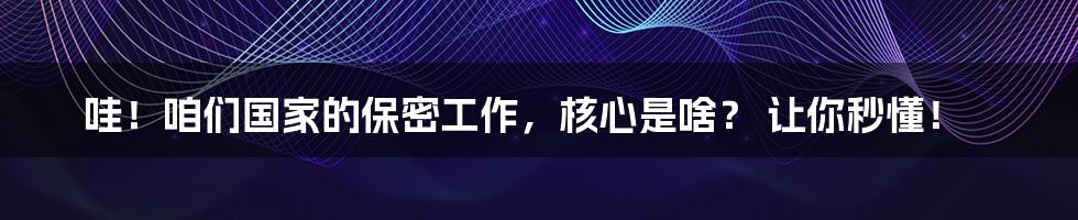 哇!咱们国家的保密工作,核心是啥? 让你秒懂!