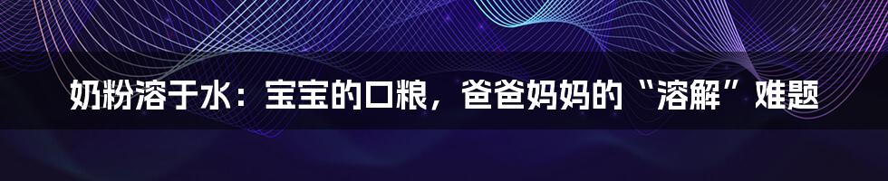 奶粉溶于水:宝宝的口粮,爸爸妈妈的“溶解”难题