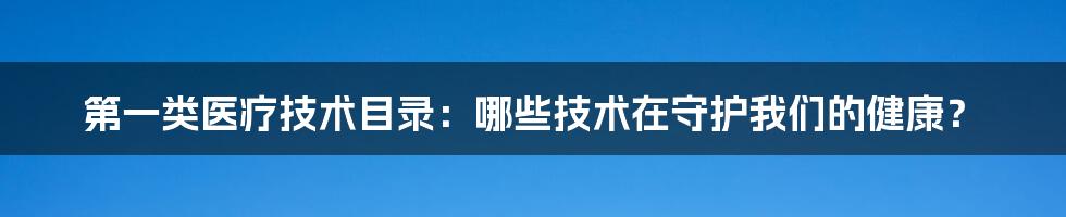 第一类医疗技术目录：哪些技术在守护我们的健康？