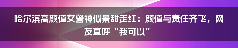 哈尔滨高颜值女警神似景甜走红：颜值与责任齐飞，网友直呼“我可以”