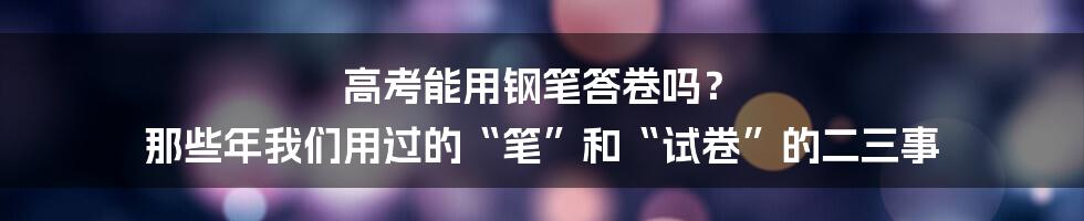 高考能用钢笔答卷吗？ 那些年我们用过的“笔”和“试卷”的二三事