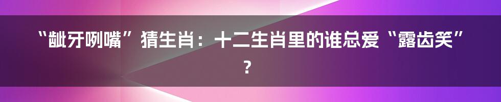 “龇牙咧嘴”猜生肖：十二生肖里的谁总爱“露齿笑”？