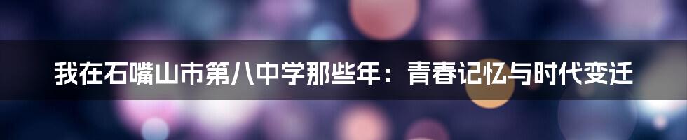 我在石嘴山市第八中学那些年：青春记忆与时代变迁