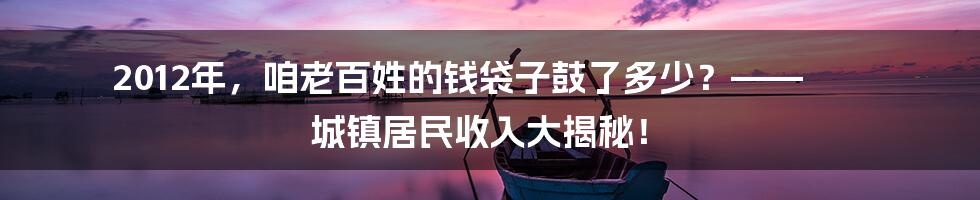 2012年,咱老百姓的钱袋子鼓了多少?—— 城镇居民收入大揭秘!