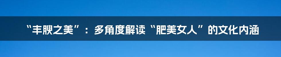 “丰腴之美”:多角度解读“肥美女人”的文化内涵