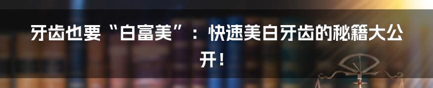 牙齿也要“白富美”:快速美白牙齿的秘籍大公开!