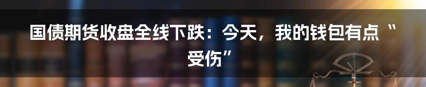 国债期货收盘全线下跌：今天，我的钱包有点“受伤”