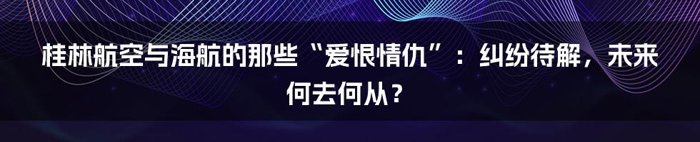 桂林航空与海航的那些“爱恨情仇”:纠纷待解,未来何去何从?