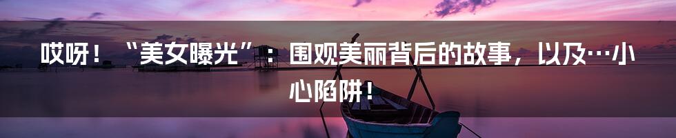 哎呀！“美女曝光”：围观美丽背后的故事，以及…小心陷阱！