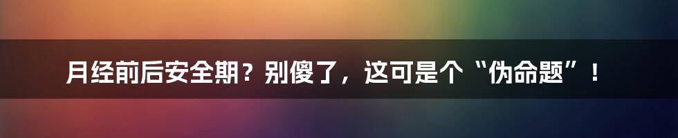 月经前后安全期?别傻了,这可是个“伪命题”!