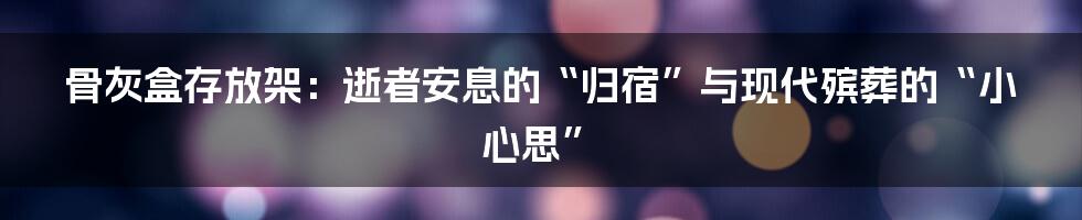 骨灰盒存放架：逝者安息的“归宿”与现代殡葬的“小心思”
