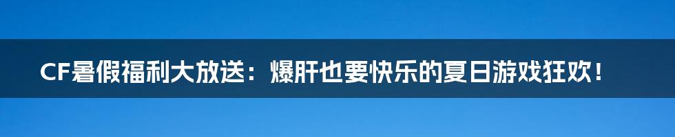 CF暑假福利大放送:爆肝也要快乐的夏日游戏狂欢!