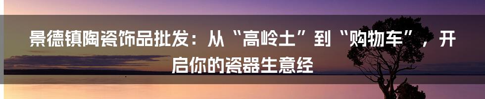 景德镇陶瓷饰品批发:从“高岭土”到“购物车”,开启你的瓷器生意经