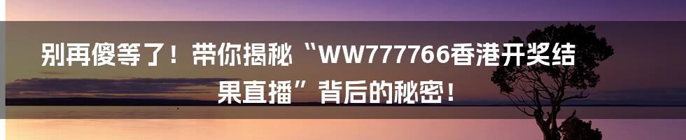 别再傻等了！带你揭秘“WW777766香港开奖结果直播”背后的秘密！