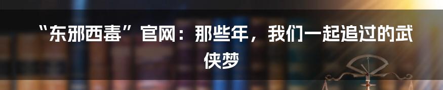 “东邪西毒”官网:那些年,我们一起追过的武侠梦
