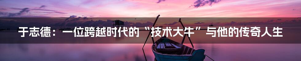 于志德：一位跨越时代的“技术大牛”与他的传奇人生