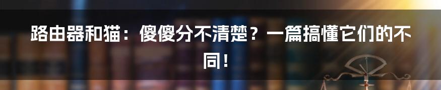 路由器和猫:傻傻分不清楚?一篇搞懂它们的不同!
