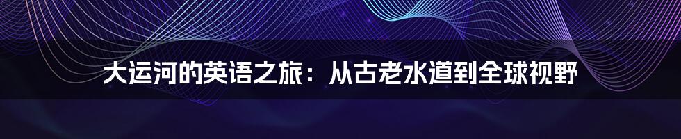 大运河的英语之旅：从古老水道到全球视野