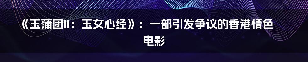 《玉蒲团II：玉女心经》：一部引发争议的香港情色电影