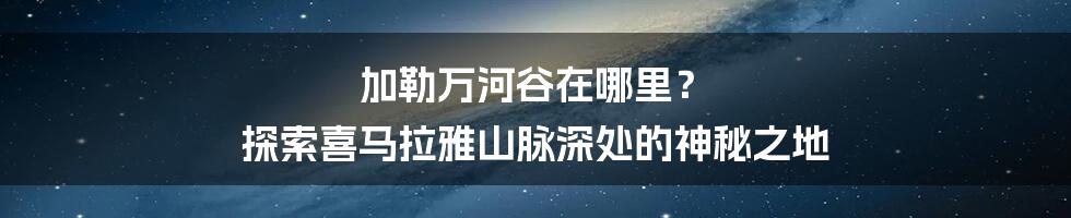 加勒万河谷在哪里？ 探索喜马拉雅山脉深处的神秘之地