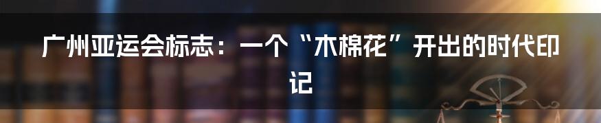 广州亚运会标志：一个“木棉花”开出的时代印记
