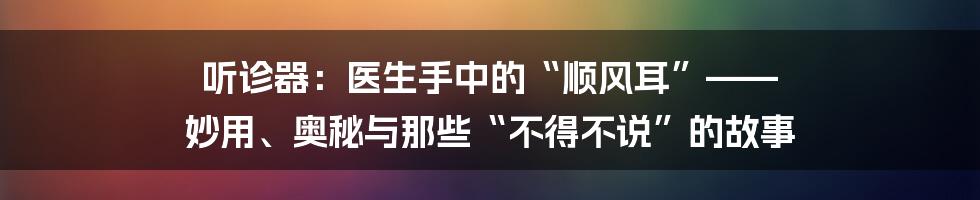 听诊器：医生手中的“顺风耳”—— 妙用、奥秘与那些“不得不说”的故事