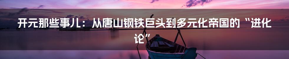 开元那些事儿:从唐山钢铁巨头到多元化帝国的“进化论”