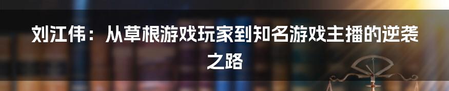 刘江伟：从草根游戏玩家到知名游戏主播的逆袭之路