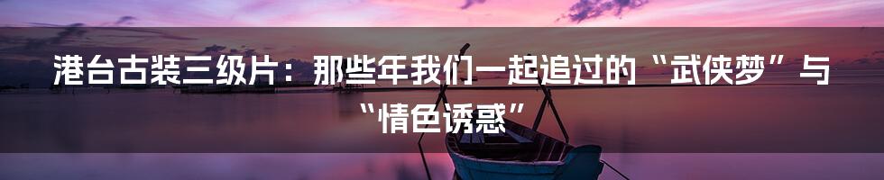 港台古装三级片：那些年我们一起追过的“武侠梦”与“情色诱惑”