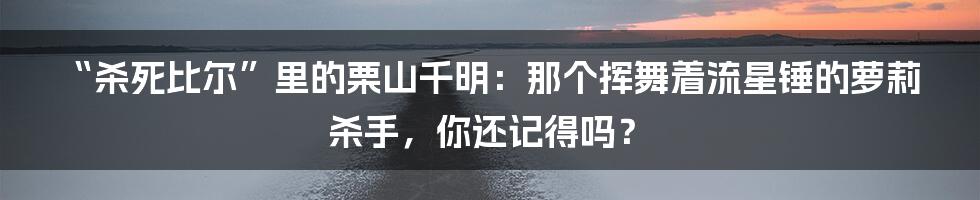 “杀死比尔”里的栗山千明:那个挥舞着流星锤的萝莉杀手,你还记得吗?