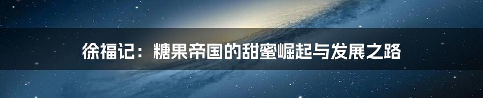徐福记:糖果帝国的甜蜜崛起与发展之路