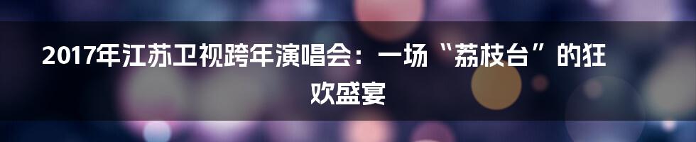 2017年江苏卫视跨年演唱会:一场“荔枝台”的狂欢盛宴