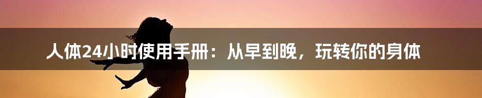 人体24小时使用手册:从早到晚,玩转你的身体