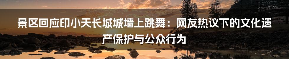 景区回应印小天长城城墙上跳舞:网友热议下的文化遗产保护与公众行为