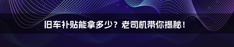 旧车补贴能拿多少?老司机带你揭秘!