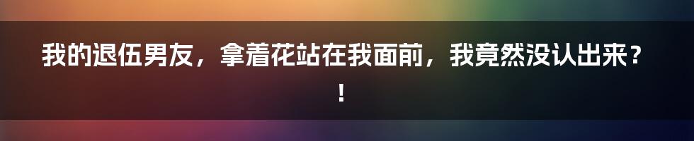 我的退伍男友,拿着花站在我面前,我竟然没认出来?!