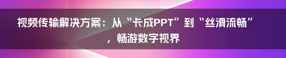 视频传输解决方案：从“卡成PPT”到“丝滑流畅”，畅游数字视界