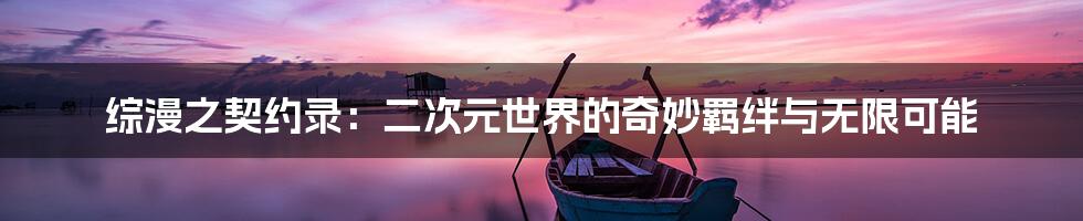 综漫之契约录:二次元世界的奇妙羁绊与无限可能