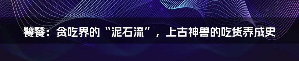 饕餮:贪吃界的“泥石流”,上古神兽的吃货养成史
