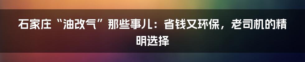 石家庄“油改气”那些事儿:省钱又环保,老司机的精明选择